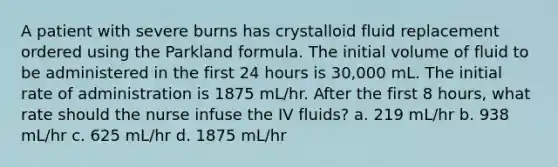 A patient with severe burns has crystalloid fluid replacement ordered using the Parkland formula. The initial volume of fluid to be administered in the first 24 hours is 30,000 mL. The initial rate of administration is 1875 mL/hr. After the first 8 hours, what rate should the nurse infuse the IV fluids? a. 219 mL/hr b. 938 mL/hr c. 625 mL/hr d. 1875 mL/hr