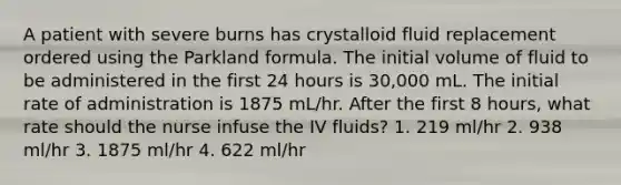 A patient with severe burns has crystalloid fluid replacement ordered using the Parkland formula. The initial volume of fluid to be administered in the first 24 hours is 30,000 mL. The initial rate of administration is 1875 mL/hr. After the first 8 hours, what rate should the nurse infuse the IV fluids? 1. 219 ml/hr 2. 938 ml/hr 3. 1875 ml/hr 4. 622 ml/hr