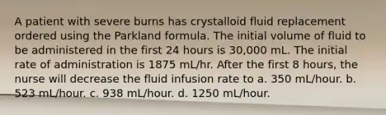 A patient with severe burns has crystalloid fluid replacement ordered using the Parkland formula. The initial volume of fluid to be administered in the first 24 hours is 30,000 mL. The initial rate of administration is 1875 mL/hr. After the first 8 hours, the nurse will decrease the fluid infusion rate to a. 350 mL/hour. b. 523 mL/hour. c. 938 mL/hour. d. 1250 mL/hour.