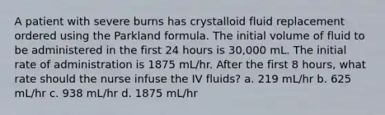 A patient with severe burns has crystalloid fluid replacement ordered using the Parkland formula. The initial volume of fluid to be administered in the first 24 hours is 30,000 mL. The initial rate of administration is 1875 mL/hr. After the first 8 hours, what rate should the nurse infuse the IV fluids? a. 219 mL/hr b. 625 mL/hr c. 938 mL/hr d. 1875 mL/hr