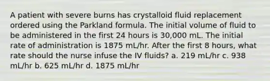 A patient with severe burns has crystalloid fluid replacement ordered using the Parkland formula. The initial volume of fluid to be administered in the first 24 hours is 30,000 mL. The initial rate of administration is 1875 mL/hr. After the first 8 hours, what rate should the nurse infuse the IV fluids? a. 219 mL/hr c. 938 mL/hr b. 625 mL/hr d. 1875 mL/hr