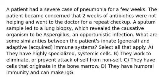 A patient had a severe case of pneumonia for a few weeks. The patient became concerned that 2 weeks of antibiotics were not helping and went to the doctor for a repeat checkup. A sputum sample led to a lung biopsy, which revealed the causative organism to be Aspergillus, an opportunistic infection. What are some similarities between the patient's innate (general) and adaptive (acquired) immune systems? Select all that apply. A) They have highly specialized, systemic cells. B) They work to eliminate, or prevent attack of self from non-self. C) They have cells that originate in the bone marrow. D) They have humoral immunity and can make IgG.