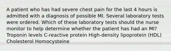 A patient who has had severe chest pain for the last 4 hours is admitted with a diagnosis of possible MI. Several laboratory tests were ordered. Which of these laboratory tests should the nurse monitor to help determine whether the patient has had an MI? Troponin levels C-reactive protein High-density lipoprotein (HDL) Cholesterol Homocysteine