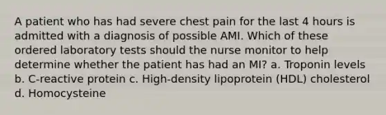 A patient who has had severe chest pain for the last 4 hours is admitted with a diagnosis of possible AMI. Which of these ordered laboratory tests should the nurse monitor to help determine whether the patient has had an MI? a. Troponin levels b. C-reactive protein c. High-density lipoprotein (HDL) cholesterol d. Homocysteine