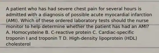 A patient who has had severe chest pain for several hours is admitted with a diagnosis of possible acute myocardial infarction (AMI). Which of these ordered laboratory tests should the nurse monitor to help determine whether the patient has had an AMI? A. Homocysteine B. C-reactive protein C. Cardiac-specific troponin I and troponin T D. High-density lipoprotein (HDL) cholesterol