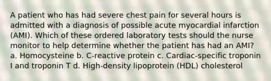 A patient who has had severe chest pain for several hours is admitted with a diagnosis of possible acute myocardial infarction (AMI). Which of these ordered laboratory tests should the nurse monitor to help determine whether the patient has had an AMI? a. Homocysteine b. C-reactive protein c. Cardiac-specific troponin I and troponin T d. High-density lipoprotein (HDL) cholesterol