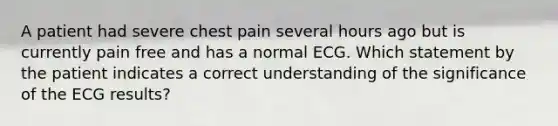 A patient had severe chest pain several hours ago but is currently pain free and has a normal ECG. Which statement by the patient indicates a correct understanding of the significance of the ECG results?