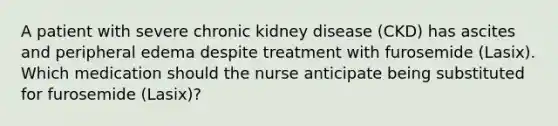 A patient with severe chronic kidney disease (CKD) has ascites and peripheral edema despite treatment with furosemide (Lasix). Which medication should the nurse anticipate being substituted for furosemide (Lasix)?