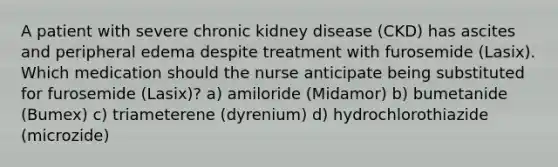 A patient with severe chronic kidney disease (CKD) has ascites and peripheral edema despite treatment with furosemide (Lasix). Which medication should the nurse anticipate being substituted for furosemide (Lasix)? a) amiloride (Midamor) b) bumetanide (Bumex) c) triameterene (dyrenium) d) hydrochlorothiazide (microzide)