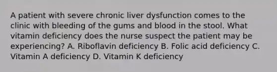 A patient with severe chronic liver dysfunction comes to the clinic with bleeding of the gums and blood in the stool. What vitamin deficiency does the nurse suspect the patient may be experiencing? A. Riboflavin deficiency B. Folic acid deficiency C. Vitamin A deficiency D. Vitamin K deficiency