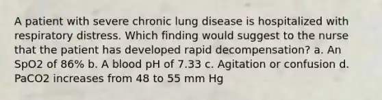 A patient with severe chronic lung disease is hospitalized with respiratory distress. Which finding would suggest to the nurse that the patient has developed rapid decompensation? a. An SpO2 of 86% b. A blood pH of 7.33 c. Agitation or confusion d. PaCO2 increases from 48 to 55 mm Hg