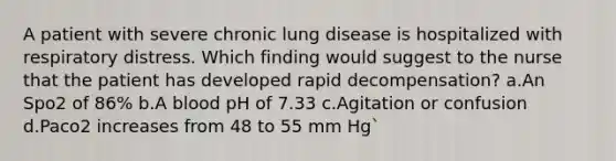 A patient with severe chronic lung disease is hospitalized with respiratory distress. Which finding would suggest to the nurse that the patient has developed rapid decompensation? a.An Spo2 of 86% b.A blood pH of 7.33 c.Agitation or confusion d.Paco2 increases from 48 to 55 mm Hg`