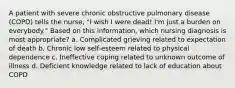 A patient with severe chronic obstructive pulmonary disease (COPD) tells the nurse, "I wish I were dead! I'm just a burden on everybody." Based on this information, which nursing diagnosis is most appropriate? a. Complicated grieving related to expectation of death b. Chronic low self-esteem related to physical dependence c. Ineffective coping related to unknown outcome of illness d. Deficient knowledge related to lack of education about COPD
