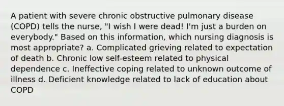 A patient with severe chronic obstructive pulmonary disease (COPD) tells the nurse, "I wish I were dead! I'm just a burden on everybody." Based on this information, which nursing diagnosis is most appropriate? a. Complicated grieving related to expectation of death b. Chronic low self-esteem related to physical dependence c. Ineffective coping related to unknown outcome of illness d. Deficient knowledge related to lack of education about COPD