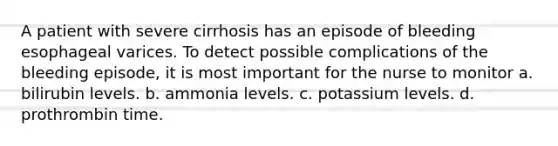 A patient with severe cirrhosis has an episode of bleeding esophageal varices. To detect possible complications of the bleeding episode, it is most important for the nurse to monitor a. bilirubin levels. b. ammonia levels. c. potassium levels. d. prothrombin time.