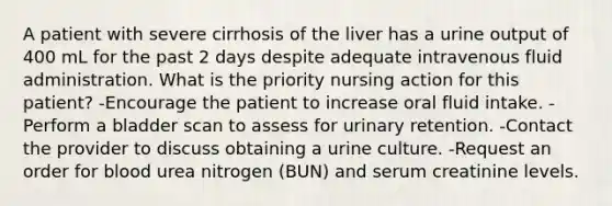 A patient with severe cirrhosis of the liver has a urine output of 400 mL for the past 2 days despite adequate intravenous fluid administration. What is the priority nursing action for this patient? -Encourage the patient to increase oral fluid intake. -Perform a bladder scan to assess for urinary retention. -Contact the provider to discuss obtaining a urine culture. -Request an order for blood urea nitrogen (BUN) and serum creatinine levels.