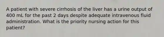 A patient with severe cirrhosis of the liver has a urine output of 400 mL for the past 2 days despite adequate intravenous fluid administration. What is the priority nursing action for this patient?