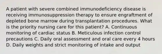 A patient with severe combined immunodeficiency disease is receiving immunosuppression therapy to ensure engraftment of depleted bone marrow during transplantation procedures. What is the priority nursing care for this patient? A. Continuous monitoring of cardiac status B. Meticulous infection control precautions C. Daily oral assessment and oral care every 4 hours D. Daily weights and strict monitoring of intake and output