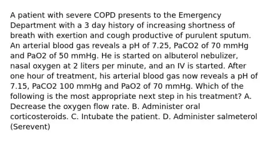 A patient with severe COPD presents to the Emergency Department with a 3 day history of increasing shortness of breath with exertion and cough productive of purulent sputum. An arterial blood gas reveals a pH of 7.25, PaCO2 of 70 mmHg and PaO2 of 50 mmHg. He is started on albuterol nebulizer, nasal oxygen at 2 liters per minute, and an IV is started. After one hour of treatment, his arterial blood gas now reveals a pH of 7.15, PaCO2 100 mmHg and PaO2 of 70 mmHg. Which of the following is the most appropriate next step in his treatment? A. Decrease the oxygen flow rate. B. Administer oral corticosteroids. C. Intubate the patient. D. Administer salmeterol (Serevent)