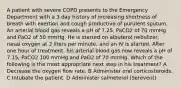 A patient with severe COPD presents to the Emergency Department with a 3 day history of increasing shortness of breath with exertion and cough productive of purulent sputum. An arterial blood gas reveals a pH of 7.25, PaCO2 of 70 mmHg and PaO2 of 50 mmHg. He is started on albuterol nebulizer, nasal oxygen at 2 liters per minute, and an IV is started. After one hour of treatment, his arterial blood gas now reveals a pH of 7.15, PaCO2 100 mmHg and PaO2 of 70 mmHg. Which of the following is the most appropriate next step in his treatment? A Decrease the oxygen flow rate. B Administer oral corticosteroids. C Intubate the patient. D Administer salmeterol (Serevent)