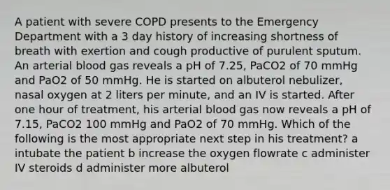 A patient with severe COPD presents to the Emergency Department with a 3 day history of increasing shortness of breath with exertion and cough productive of purulent sputum. An arterial blood gas reveals a pH of 7.25, PaCO2 of 70 mmHg and PaO2 of 50 mmHg. He is started on albuterol nebulizer, nasal oxygen at 2 liters per minute, and an IV is started. After one hour of treatment, his arterial blood gas now reveals a pH of 7.15, PaCO2 100 mmHg and PaO2 of 70 mmHg. Which of the following is the most appropriate next step in his treatment? a intubate the patient b increase the oxygen flowrate c administer IV steroids d administer more albuterol