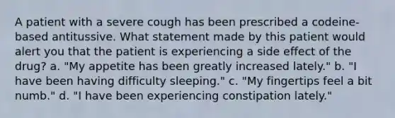 A patient with a severe cough has been prescribed a codeine-based antitussive. What statement made by this patient would alert you that the patient is experiencing a side effect of the drug? a. "My appetite has been greatly increased lately." b. "I have been having difficulty sleeping." c. "My fingertips feel a bit numb." d. "I have been experiencing constipation lately."