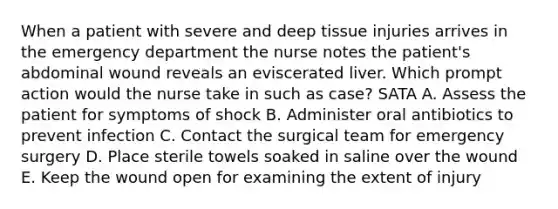 When a patient with severe and deep tissue injuries arrives in the emergency department the nurse notes the patient's abdominal wound reveals an eviscerated liver. Which prompt action would the nurse take in such as case? SATA A. Assess the patient for symptoms of shock B. Administer oral antibiotics to prevent infection C. Contact the surgical team for emergency surgery D. Place sterile towels soaked in saline over the wound E. Keep the wound open for examining the extent of injury