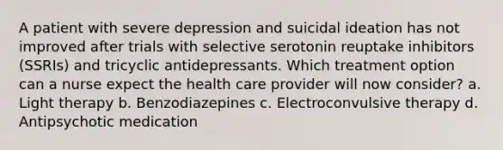 A patient with severe depression and suicidal ideation has not improved after trials with selective serotonin reuptake inhibitors (SSRIs) and tricyclic antidepressants. Which treatment option can a nurse expect the health care provider will now consider? a. Light therapy b. Benzodiazepines c. Electroconvulsive therapy d. Antipsychotic medication