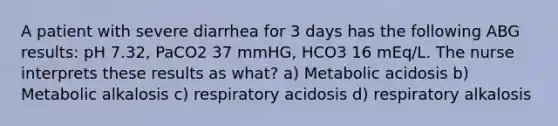 A patient with severe diarrhea for 3 days has the following ABG results: pH 7.32, PaCO2 37 mmHG, HCO3 16 mEq/L. The nurse interprets these results as what? a) Metabolic acidosis b) Metabolic alkalosis c) respiratory acidosis d) respiratory alkalosis