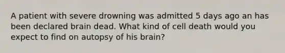 A patient with severe drowning was admitted 5 days ago an has been declared brain dead. What kind of cell death would you expect to find on autopsy of his brain?