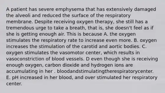 A patient has severe emphysema that has extensively damaged the alveoli and reduced the surface of the respiratory membrane. Despite receiving oxygen therapy, she still has a tremendous urge to take a breath, that is, she doesn't feel as if she is getting enough air. This is because A. the oxygen stimulates the respiratory rate to increase even more. B. oxygen increases the stimulation of the carotid and aortic bodies. C. oxygen stimulates the vasomotor center, which results in vasoconstriction of blood vessels. D even though she is receiving enough oxygen, carbon dioxide and hydrogen ions are accumulating in her . bloodandstimulatingtherespiratorycenter. E. pH increased in her blood, and over stimulated her respiratory center.