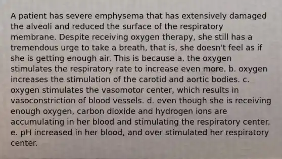 A patient has severe emphysema that has extensively damaged the alveoli and reduced the surface of the respiratory membrane. Despite receiving oxygen therapy, she still has a tremendous urge to take a breath, that is, she doesn't feel as if she is getting enough air. This is because a. the oxygen stimulates the respiratory rate to increase even more. b. oxygen increases the stimulation of the carotid and aortic bodies. c. oxygen stimulates the vasomotor center, which results in vasoconstriction of blood vessels. d. even though she is receiving enough oxygen, carbon dioxide and hydrogen ions are accumulating in her blood and stimulating the respiratory center. e. pH increased in her blood, and over stimulated her respiratory center.