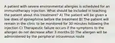 A patient with severe environmental allergies is scheduled for an immunotherapy injection. What should be included in teaching the patient about this treatment? A) The patient will be given a low does of epinephrine before the treatment B) The patient will remain in the clinic to be monitored for 30 minutes following the injection C) Therapeutic failure occurs if the symptoms to the allergen do not decrease after 3 months D) The allergen will be administered by the peripheral intravenous route