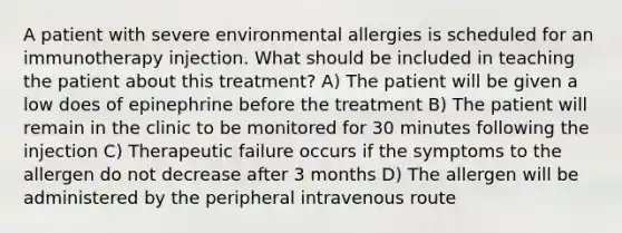 A patient with severe environmental allergies is scheduled for an immunotherapy injection. What should be included in teaching the patient about this treatment? A) The patient will be given a low does of epinephrine before the treatment B) The patient will remain in the clinic to be monitored for 30 minutes following the injection C) Therapeutic failure occurs if the symptoms to the allergen do not decrease after 3 months D) The allergen will be administered by the peripheral intravenous route