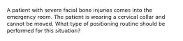 A patient with severe facial bone injuries comes into the emergency room. The patient is wearing a cervical collar and cannot be moved. What type of positioning routine should be performed for this situation?