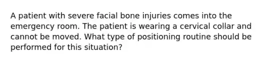 A patient with severe facial bone injuries comes into the emergency room. The patient is wearing a cervical collar and cannot be moved. What type of positioning routine should be performed for this situation?