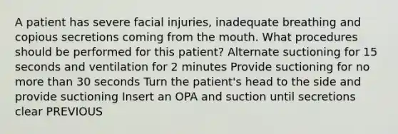 A patient has severe facial injuries, inadequate breathing and copious secretions coming from the mouth. What procedures should be performed for this patient? Alternate suctioning for 15 seconds and ventilation for 2 minutes Provide suctioning for no more than 30 seconds Turn the patient's head to the side and provide suctioning Insert an OPA and suction until secretions clear PREVIOUS