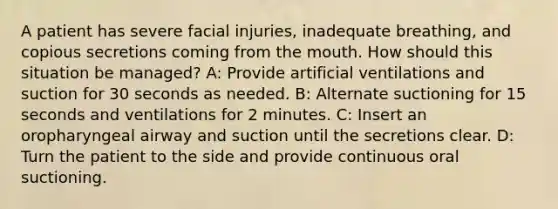 A patient has severe facial injuries, inadequate breathing, and copious secretions coming from the mouth. How should this situation be managed? A: Provide artificial ventilations and suction for 30 seconds as needed. B: Alternate suctioning for 15 seconds and ventilations for 2 minutes. C: Insert an oropharyngeal airway and suction until the secretions clear. D: Turn the patient to the side and provide continuous oral suctioning.