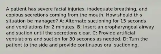 A patient has severe facial injuries, inadequate breathing, and copious secretions coming from the mouth. How should this situation be managed? A: Alternate suctioning for 15 seconds and ventilations for 2 minutes. B: Insert an oropharyngeal airway and suction until the secretions clear. C: Provide artificial ventilations and suction for 30 seconds as needed. D: Turn the patient to the side and provide continuous oral suctioning.