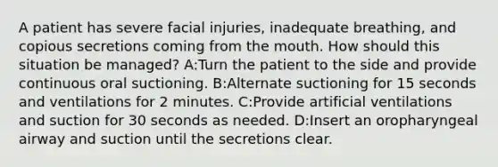 A patient has severe facial injuries, inadequate breathing, and copious secretions coming from the mouth. How should this situation be managed? A:Turn the patient to the side and provide continuous oral suctioning. B:Alternate suctioning for 15 seconds and ventilations for 2 minutes. C:Provide artificial ventilations and suction for 30 seconds as needed. D:Insert an oropharyngeal airway and suction until the secretions clear.