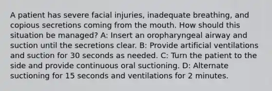 A patient has severe facial injuries, inadequate breathing, and copious secretions coming from the mouth. How should this situation be managed? A: Insert an oropharyngeal airway and suction until the secretions clear. B: Provide artificial ventilations and suction for 30 seconds as needed. C: Turn the patient to the side and provide continuous oral suctioning. D: Alternate suctioning for 15 seconds and ventilations for 2 minutes.