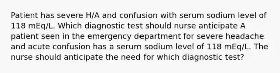 Patient has severe H/A and confusion with serum sodium level of 118 mEq/L. Which diagnostic test should nurse anticipate A patient seen in the emergency department for severe headache and acute confusion has a serum sodium level of 118 mEq/L. The nurse should anticipate the need for which diagnostic test?