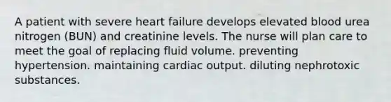 A patient with severe heart failure develops elevated blood urea nitrogen (BUN) and creatinine levels. The nurse will plan care to meet the goal of replacing fluid volume. preventing hypertension. maintaining cardiac output. diluting nephrotoxic substances.