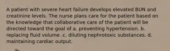 A patient with severe heart failure develops elevated BUN and creatinine levels. The nurse plans care for the patient based on the knowledge that collaborative care of the patient will be directed toward the goal of a. preventing hypertension. b. replacing fluid volume .c. diluting nephrotoxic substances. d. maintaining cardiac output.