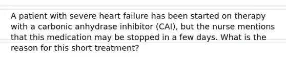 A patient with severe heart failure has been started on therapy with a carbonic anhydrase inhibitor (CAI), but the nurse mentions that this medication may be stopped in a few days. What is the reason for this short treatment?