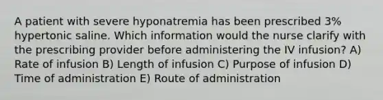 A patient with severe hyponatremia has been prescribed 3% hypertonic saline. Which information would the nurse clarify with the prescribing provider before administering the IV infusion? A) Rate of infusion B) Length of infusion C) Purpose of infusion D) Time of administration E) Route of administration