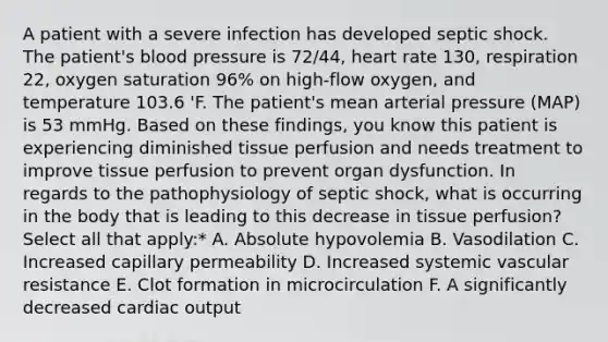 A patient with a severe infection has developed septic shock. The patient's blood pressure is 72/44, heart rate 130, respiration 22, oxygen saturation 96% on high-flow oxygen, and temperature 103.6 'F. The patient's mean arterial pressure (MAP) is 53 mmHg. Based on these findings, you know this patient is experiencing diminished tissue perfusion and needs treatment to improve tissue perfusion to prevent organ dysfunction. In regards to the pathophysiology of septic shock, what is occurring in the body that is leading to this decrease in tissue perfusion? Select all that apply:* A. Absolute hypovolemia B. Vasodilation C. Increased capillary permeability D. Increased systemic vascular resistance E. Clot formation in microcirculation F. A significantly decreased cardiac output