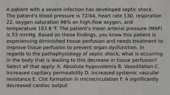 A patient with a severe infection has developed septic shock. The patient's blood pressure is 72/44, heart rate 130, respiration 22, oxygen saturation 96% on high-flow oxygen, and temperature 103.6 'F. The patient's mean arterial pressure (MAP) is 53 mmHg. Based on these findings, you know this patient is experiencing diminished tissue perfusion and needs treatment to improve tissue perfusion to prevent organ dysfunction. In regards to the pathophysiology of septic shock, what is occurring in the body that is leading to this decrease in tissue perfusion? Select all that apply: A. Absolute hypovolemia B. Vasodilation C. Increased capillary permeability D. Increased systemic vascular resistance E. Clot formation in microcirculation F. A significantly decreased cardiac output