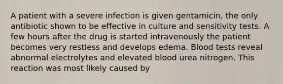 A patient with a severe infection is given gentamicin, the only antibiotic shown to be effective in culture and sensitivity tests. A few hours after the drug is started intravenously the patient becomes very restless and develops edema. Blood tests reveal abnormal electrolytes and elevated blood urea nitrogen. This reaction was most likely caused by