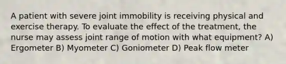 A patient with severe joint immobility is receiving physical and exercise therapy. To evaluate the effect of the treatment, the nurse may assess joint range of motion with what equipment? A) Ergometer B) Myometer C) Goniometer D) Peak flow meter